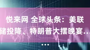 悦来网 全球头条：美联储投降、特朗普大摆晚宴…