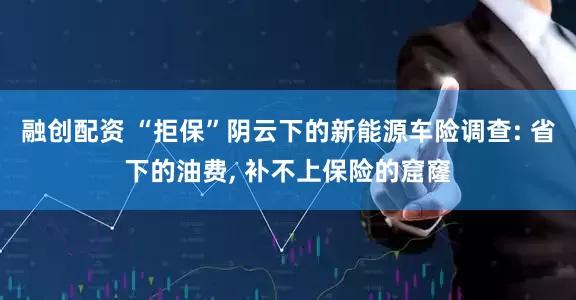 融创配资 “拒保”阴云下的新能源车险调查: 省下的油费, 补不上保险的窟窿