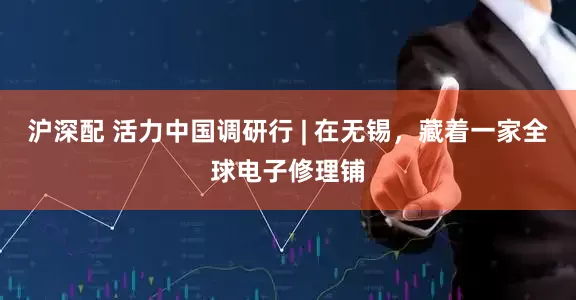 沪深配 活力中国调研行 | 在无锡，藏着一家全球电子修理铺