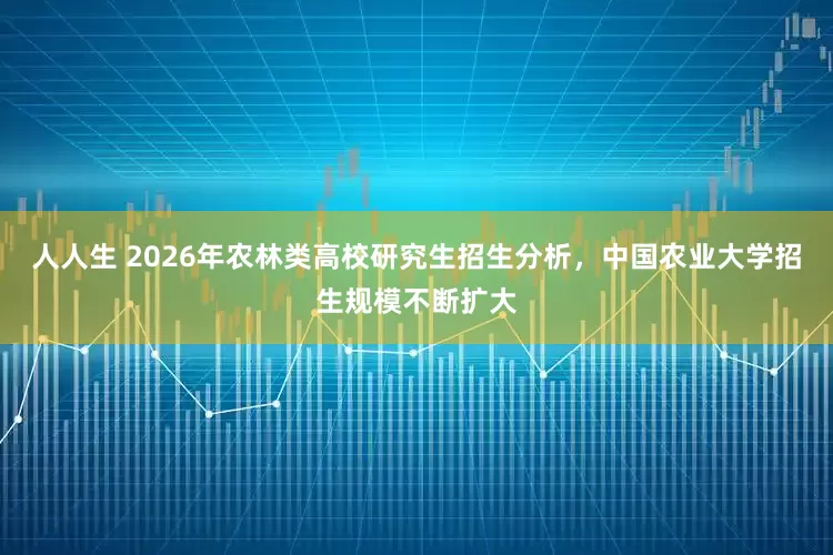 人人生 2026年农林类高校研究生招生分析，中国农业大学招生规模不断扩大