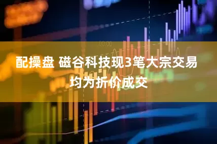 配操盘 磁谷科技现3笔大宗交易 均为折价成交