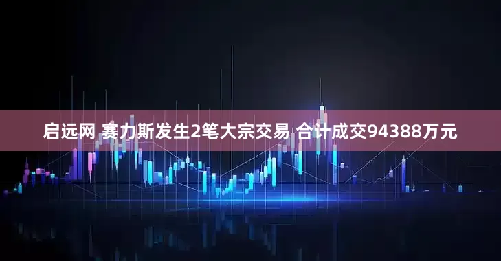 启远网 赛力斯发生2笔大宗交易 合计成交94388万元