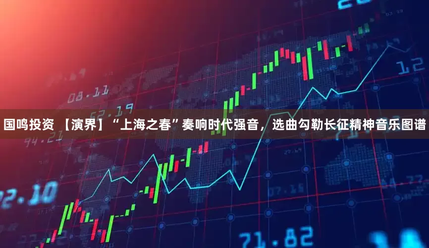 国鸣投资 【演界】“上海之春”奏响时代强音，选曲勾勒长征精神音乐图谱
